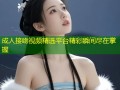 成人接吻视频精选平台精彩瞬间尽在掌握