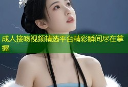 成人接吻视频精选平台精彩瞬间尽在掌握
