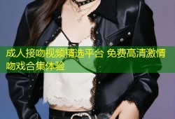 成人接吻视频精选平台 免费高清激情吻戏合集体验