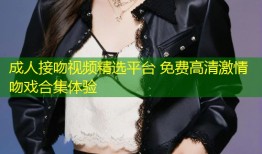 成人接吻视频精选平台 免费高清激情吻戏合集体验