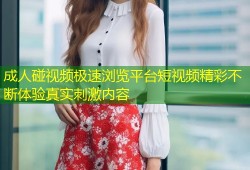 成人碰视频极速浏览平台短视频精彩不断体验真实刺激内容