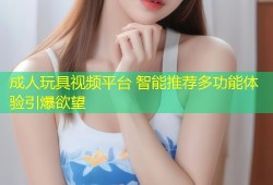 成人玩具视频平台 智能推荐多功能体验引爆欲望