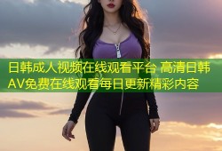 日韩成人视频在线观看平台 高清日韩AV免费在线观看每日更新精彩内容