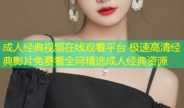成人经典视频在线观看平台 极速高清经典影片免费看全网精选成人经典资源