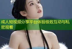 成人短视频分享平台体验极致互动与私密观看