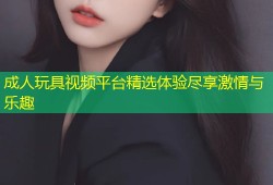 成人玩具视频平台精选体验尽享激情与乐趣