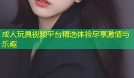 成人玩具视频平台精选体验尽享激情与乐趣