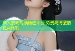 成人接吻视频精选平台 免费高清激情私密体验