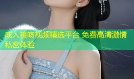 成人接吻视频精选平台 免费高清激情私密体验