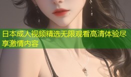 日本成人视频精选无限观看高清体验尽享激情内容
