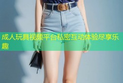 成人玩具视频平台私密互动体验尽享乐趣