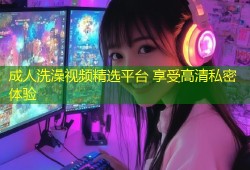 成人洗澡视频精选平台 享受高清私密体验