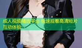 成人视频精选平台 极速观看高清短片互动体验