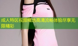 成人特区视频精选高清流畅体验尽享无限精彩