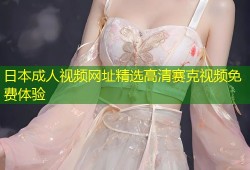 日本成人视频网址精选高清赛克视频免费体验