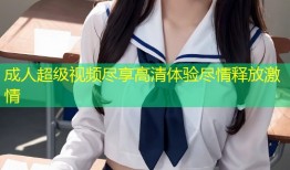 成人超级视频尽享高清体验尽情释放激情