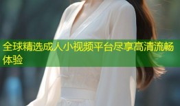 全球精选成人小视频平台尽享高清流畅体验