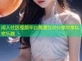 成人社区视频平台高清互动分享尽享私密乐趣