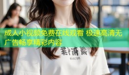 成人小视频免费在线观看 极速高清无广告畅享精彩内容