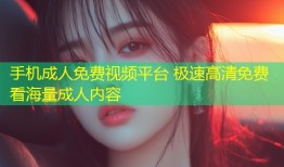 手机成人免费视频平台 极速高清免费看海量成人内容