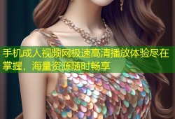 手机成人视频网极速高清播放体验尽在掌握，海量资源随时畅享