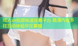 成人xx视频极速观看平台 高清内容多样互动体验尽在掌握