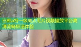 日韩a特一级成人毛片视频播放平台高清流畅极速体验