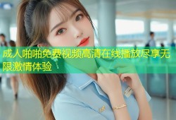 成人啪啪免费视频高清在线播放尽享无限激情体验