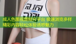 成人色图视频短片平台 极速浏览多样精彩内容轻松体验诱惑魅力
