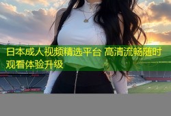 日本成人视频精选平台 高清流畅随时观看体验升级