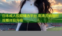 日本成人视频精选平台 高清流畅随时观看体验升级