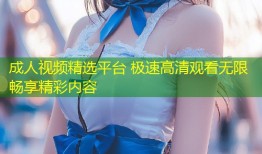 成人视频精选平台 极速高清观看无限畅享精彩内容