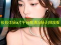 极致体验a片平台高清流畅无限观看