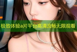 极致体验a片平台高清流畅无限观看