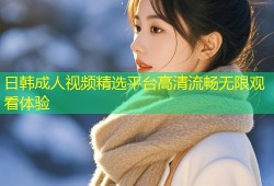 日韩成人视频精选平台高清流畅无限观看体验