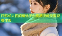 日韩成人视频精选平台高清流畅无限观看体验