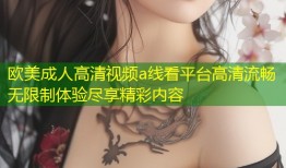 欧美成人高清视频a线看平台高清流畅无限制体验尽享精彩内容