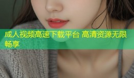 成人视频高速下载平台 高清资源无限畅享