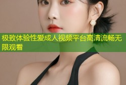 极致体验性爱成人视频平台高清流畅无限观看