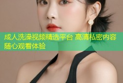 成人洗澡视频精选平台 高清私密内容随心观看体验