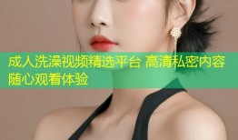 成人洗澡视频精选平台 高清私密内容随心观看体验