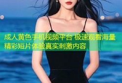 成人黄色手机视频平台 极速观看海量精彩短片体验真实刺激内容