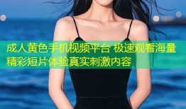 成人黄色手机视频平台 极速观看海量精彩短片体验真实刺激内容