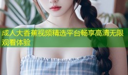 成人大香蕉视频精选平台畅享高清无限观看体验