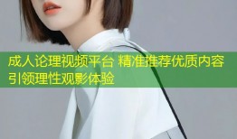 成人论理视频平台 精准推荐优质内容引领理性观影体验