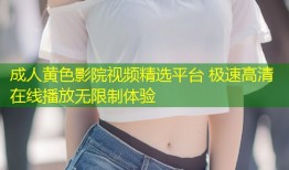 成人黄色影院视频精选平台 极速高清在线播放无限制体验