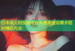 日本成人短视频平台免费高速观看多题材精彩内容