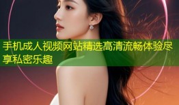手机成人视频网站精选高清流畅体验尽享私密乐趣