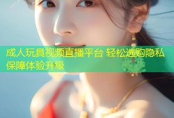 成人玩具视频直播平台 轻松选购隐私保障体验升级