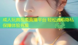 成人玩具视频直播平台 轻松选购隐私保障体验升级